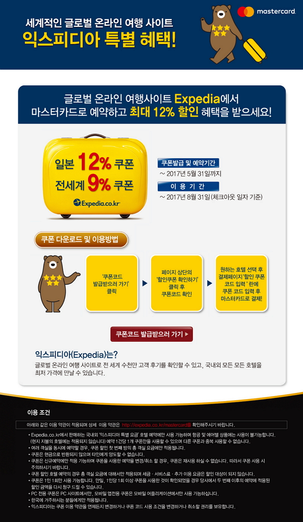 세계적인 글로벌 온라인 여행 사이트 익스피디아 특별 혜택! 글로벌 온라인 여행사이트 Expedia에서 마스터카드로 예약하고 최대 12 % 할인 혜택을 받으세요! 일본 12% 쿠폰, 전세계 9 % 쿠폰 쿠폰발급 및 예약기간 ~ 2017년 5월 31일까지 이용기간 ~ 2017년 8월 31일(체크아웃 일자 기준) 쿠폰 다운로드 및 이용방법 쿠폰코드 발급하러가기 클릭-페이지 상단의 할인쿠폰 확인하기 클릭후 쿠폰코드 확인-원하는 호텔 선택 후 결제페이지 할인쿠폰코드입력 란에 쿠폰코드 입력 후 마스터카드로 결제! 쿠폰코드 발급하러가기! 익스피디아(Expedia)는? 글로벌 온라인 여행 사이트로 전 세계 수천만 고객 후기를 확인할 수 있고, 국내외 모든 호텔을 최저 가격에 만날 수 있습니다.