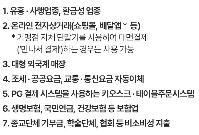                                                 1. 대형마트, 기업형 슈퍼마켓, 창고형 매장                                대형마트 : 이마트, 롯데마트, 홈플러스 기업형 슈퍼마켓 : 이마트 에브리데이, 노브랜드, 롯데슈퍼, 롯데마켓999, 지에스 더 프레시, 킴스클럽, 농심 메가마트, 홈플러스 익스프레스 창고형 매장 : 코스트코, 이마트 트레이더스</li>                            2. 백화점                                롯데, 현대, 신세계, 갤러리아, AK플라자, NC백화점                            3. 온라인 전자상거래(PG업종)                                온라인 쇼핑몰, 배달앱  등 온라인(앱) 거래 업체                                *가맹점 자체 단말기를 사용하여 대면 결제                                (*만나서 결제* 방식 등)하는 경우 사용 가능                            4. 대형 외국계 매장                                이케아, 샤넬, 애플스토어 등                            5. 프랜차이즈 직영점                                스타벅스(직영100%) 등 직영 형태의 프랜차이즈 매장                            6. 대형전자판매점                                하이마트, 전자랜드, 삼성디지털프라자, LG전자베스트샵, 일렉트로마트                            7. 유흥업종                                일반 유흥주점, 무도                            8. 사행업종                                카지노, 복권방, 사행성 오락실                            9. 상품권 업종                                상품권 판매점                            10. 귀금속업종                                귀금속 판매점                            11. 비소비성 지출                                세금 : 국세, 지방세, 관세, 전기ㆍ가스ㆍ상하수도 요금, 아파트 관리비, 범칙금, 과태료, 벌과금, 개인연금, 선불카드 충전액 등                            12. 면세점 업종                                롯데, 현대, 신세계, 신라, 동화, 제주                            13. 보험업(4대보험)                                생명보험, 손해보험, 국민연금, 건강보험 등                            14. 무승인매출/배치승인(통신료)                                교통ㆍ통신료 등 카드자동이체 건                                                                        