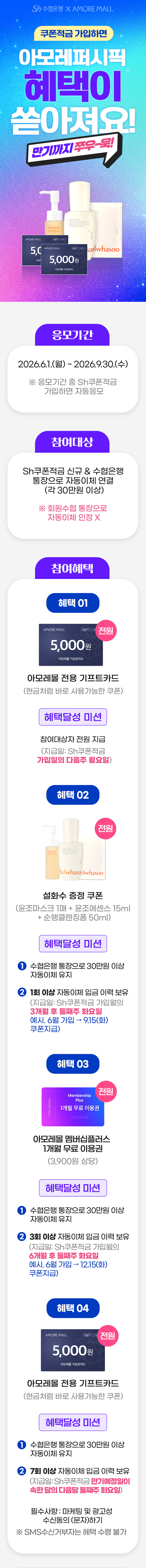                     AMORE MALL sh수협은행                        쿠폰적금 가입하면 AMORE MALL 혜택이 쏟아져요! 만기까지 쭈우-욱!sh수협은행                                                        응모기간                                2026.6.1.(월)~2026.9.30.(수)                                ※ 응모기간 중 Sh쿠폰적금 가입하면 자동응모                            참여대상                                Sh쿠폰적금 신규 & 수협은행 통장으로 자동이체 연결(각 30만원 이상)                                ※ 회원수협 통장으로 자동이체 인정X                                                        참여혜택                                혜택01                                전원 COUPON 5,000                                5,000원 적립금 쿠폰                                혜택달성 미션                                참여대상자 전원 지급                                (지급일 : Sh쿠폰적금 가입일의 다음주 월요일)                                혜택02                                전원 설화수 증정 쿠폰                                혜택달성 미션                                1. 수협은행 통장으로 30만원 이상 자동이체 유지                                2. 1회 이상 자동이체 입금 이력 보유                                (지급일: Sh쿠폰적금 가입월의 3개월 후 둘째주 화요일                                예시. 6월 가입 → 9.15(화) 쿠폰지급)                                                            혜택 03                                전원 COUPON 1개월 무료                                아모레몰 멤버십플러스 1개월 무료 이용권(3,900원 상당)                                혜택달성 미션                                1. 수협은행 통장으로 30만원 이상 자동이체 유지                                2. 3회 이상 자동이체 입금 이력 보유                                (지급일: Sh쿠폰적금 가입월의 6개월 후 둘째주 화요일                                예시. 6월 가입 → 12.15(화) 쿠폰지급)                                                                                        혜택 04                                전원 COUPON 5,000                                5,000원 적립금 쿠폰                                혜택달성 미션                                1. 수협은행 통장으로 30만원 이상 자동이체 유지                                2. 7회 이상 자동이체 입금 이력 보유                                (지급일: Sh쿠폰적금 만기예정일이 속한 달의 다음달 2째주 화요일)                                                                필수사항 : 마케팅 및 광고성 수신동의 (문자)하기                            ※ SMS수신거부자는 혜택 수령 불가                                        