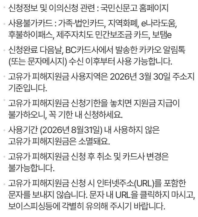                                 신청정보 및 이의신청 관련 : 국민신문고 홈페이지                                사용불가카드 : 가족·법인카드, 지역화폐, e나라도움, 후불하이패스, 제주자치도 민간보조금 카드, 보탬e                                신청완료 다음날, BC카드사에서 발송한 카카오 알림톡(또는 문자메시지) 수신 이후부터 사용 가능합니다.                                고유가 피해지원금 사용지역은 2026년 3월 30일 주소지 기준입니다.                                고유가 피해지원금 신청기한을 놓치면 지원금 지급이 불가하오니, 꼭 기한 내 신청하세요.                                사용기간 (2026년 8월31일) 내 사용하지 않은 고유가 피해지원금은 소멸돼요.                                고유가 피해지원금 신청 후 취소 및 카드사 변경은 불가능합니다.                                고유가 피해지원금 신청 시 인터넷주소(URL)를 포함한 문자를 보내지 않습니다. 문자 내 URL을 클릭하지 마시고, 보이스피싱등에 각별히 유의해 주시기 바랍니다.