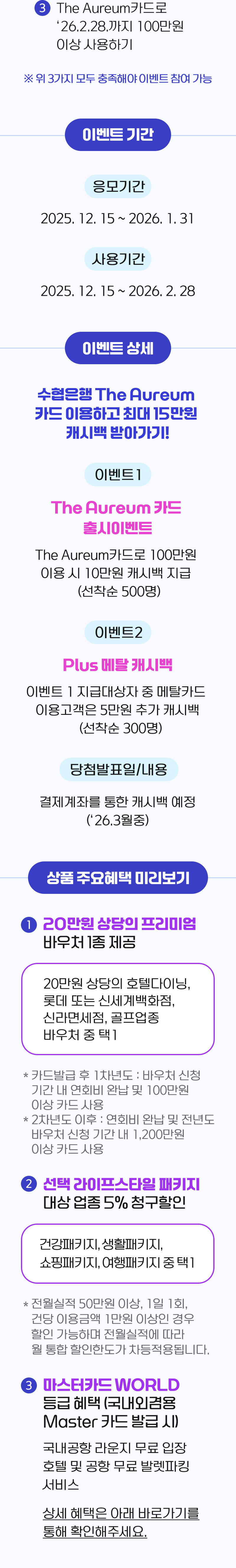 The Auureum카드로 `26.2.28,까지 100만원 이상 사용하기※ 위 3가지 모두 충족해야 이벤트 참여 가능이벤트기간응모기간 25.12.15 ~2026.1.31사용기간 2025.12.15 ~ 2026.2.28이벤트 상세이벤트1The Aureum카드 출시 이벤트The Aureum카드로 100만원 이용시 10만원 캐시백 지급(선착순500명)이벤트2Plus메탈 캐시백이벤트 1 지급대상자 중 메탈카드 이용고객은 5만원 추가 캐시백(선착순 300명)당첨발표일/내용결제계좌를 통한 캐시백 예정(`26.3월 중)상품 주요혜택 미리보기1. 20만원 상당의 프리미엄 바우처 1종 제공됩니다20만원 상당의 호텔다이닝, 롯데 또는 신세계백화저므, 신라면세점, 골프업종 바우처 중 택 1* 카드발급 후 1차년도 : 바우처 신청 기간 내 연회비 완납 및 100만원 이상 카드 사용* 2차년도 이후 : 연회비 완납 및 전년도 바우처 신청 기간 내 1,200만원 이상 카드 사용2. 선택 라이프스타일 패키지 대상업종 5% 청구할인건강패키지, 생활패키지, 쇼핑패키지, 여행패키지 중 택 1* 전월실적 50만원 이상, 1일 1회 건당 이용금액 1만원 이상인 경우 할인 가능하며 전월실적에 따라 월 통합 할인한도가 차등적용됩니다.3. 마스터카드  WORLD등급 혜택(국내외겸용 Master 카드 발급 시점)국내공항 라운지 무료 입장 호텔 및 공항 무료 발렛파킹 서비스에상세 혜택은 아래 바로가기를 통해 확인해주세요.