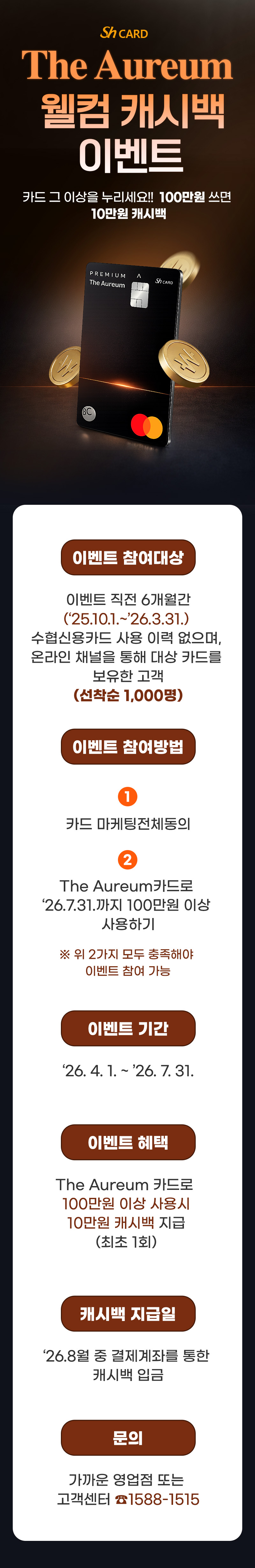                     The Aureum 웰컴 캐시백 이벤트                    카드 그 이상을 누리세요!! 100만 쓰면 10만 캐시백                    이벤트 참여대상                    이벤트 직전 6개월간(‘25.10.1.~’26.3.31.) 수협신용카드 사용 이력 없으며, 온라인 채널을 통해 대상 카드를 보유한 고객                    이벤트 참여방법                    1. 카드 마케팅전체동의                    2. The Aureum카드로 ‘26.7.31.까지 100만원 이상 사용하기                    ※ 위 2가지 모두 충족해야 이벤트 참여 가능                                        이벤트 기간                    ‘26. 4. 1. ~ ’26. 7. 31.                    이벤트 혜택                    The Aureum 카드로 100만원 이상사용시10만원캐시백지급(최초1회) (선착순1,000명)                                        캐시백 지급일                    ‘26.8월 중 결제계좌를 통한 캐시백 입금                    문의                    가까운 영업점 또는 고객센터 ☎1588-1515                