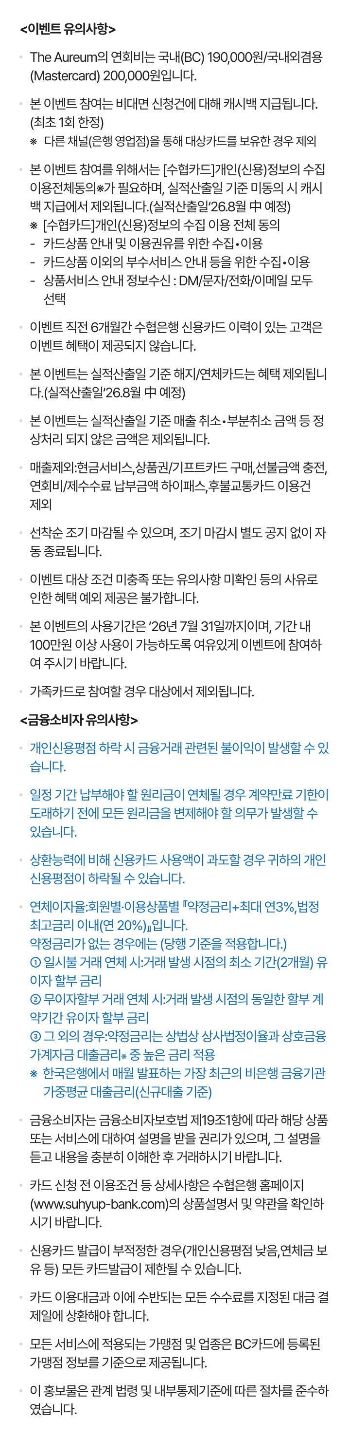                                 [이벤트 유의사항]                                본 이벤트 참여는 비대면 신청건에 대해 캐시백 지급됩니다.(최초 1회 한정)                                ※다른 채널(은행 영업점)을 통해 대상카드를 보유한 경우 제외                                본 이벤트 참여를 위해서는 [수협카드]개인(신용)정보의 수집이용전체동의※가 필요하며,                                실적산출일 기준 미동의 시 캐시백 지급에서 제외됩니다.(실적산출일‘26.8월 中 예정)                                ※[수협카드]개인(신용)정보의 수집 이용 전체 동의                                - 카드상품 안내 및 이용권유를 위한 수집？이용                                - 카드상품 이외의 부수서비스 안내 등을 위한 수집？이용                                - 상품서비스 안내 정보수신 : DM/문자/전화/이메일 모두 선택                                - 한도증액 권유 동의                                - 현금서비스한도부여(이용) 동의                                이벤트 직전 6개월간 수협은행 신용카드 이력이 있는 고객은 이벤트 혜택이 제공되지 않습니다.                                본 이벤트는 실적산출일 기준 해지/연체카드는 혜택 제외됩니다..(실적산출일‘26.8월 中 예정)                                본이벤트는 실적산출일 기준매출취소？부분취소 금액등 정상처리 되지않은금액은 제외됩니다.                                매출제외:현금서비스,상품권/기프트카드 구매,선불금액 충전,연회비/제수수료 납부금액                                하이패스,후불교통카드 이용건 제외                                선착순 조기 마감될 수 있으며, 조기 마감시 별도 공지 없이 자동 종료됩니다.                                이벤트 대상 조건 미충족 또는 유의사항 미확인 등의 사유로 인한 혜택 예외 제공은                                불가합니다.                                본 이벤트의 사용기간은 ’26년 7월 31일까지이며, 기간 내 100만원 이상 사용이 가능하도록                                여유있게 이벤트에 참여하여 주시기 바랍니다.                                가족카드로 참여할 경우 대상에서 제외됩니다                                [금융소비자 유의사항]                                · 개인신용평점 하락 시 금융거래 관련된 불이익이 발생할 수 있습니다.                                · 일정 기간 납부해야 할 원리금이 연체될 경우 계약만료 기한이 도래하기 전에 모든                                원리금을 변제해야 할 의무가 발생할 수 있습니다.                                · 상환능력에 비해 신용카드 사용액이 과도할 경우 귀하의 개인신용평점이 하락될 수                                있습니다.                                · 연체이자율:회원별·이용상품별 『약정금리+최대 연3%,법정최고금리 이내(연 20%)』입니다.                                약정금리가 없는 경우에는 (당행 기준을 적용합니다.)                                ① 일시불 거래 연체 시:거래 발생 시점의 최소 기간(2개월) 유이자 할부 금리                                ② 무이자할부 거래 연체 시:거래 발생 시점의 동일한 할부 계약기간 유이자 할부                                금리                                ③ 그 외의 경우:약정금리는 상법상 상사법정이율과 상호금융 가계자금 대출금리※ 중                                높은 금리 적용                                ※ 한국은행에서 매월 발표하는 가장 최근의 비은행 금융기관 가중평균                                대출금리(신규대출 기준)                                · 금융소비자는 금융소비자보호법 제19조1항에 따라 해당 상품 또는 서비스에 대하여                                설명을 받을 권리가 있으며, 그 설명을 듣고 내용을 충분히 이해한 후 거래하시기                                바랍니다.                                · 카드 신청 전 신용카드 상품별 연회비(0원~200,000원), 이용조건 등 상세사항은                                수협은행 홈페이지(www.suhyup-bank.com)의 상품설명서 및 약관을 확인하시기                                바랍니다.                                · 신용카드 발급이 부적정한 경우(개인신용평점 낮음,연체금 보유 등) 모든 카드발급이                                제한될 수 있습니다.                                · 카드 이용대금과 이에 수반되는 모든 수수료를 지정된 대금 결제일에 상환해야                                합니다.                                · 모든 서비스에 적용되는 가맹점 및 업종은 BC카드에 등록된 가맹점 정보를 기준으로                                제공됩니다.                                · 이 홍보물은 관계 법령 및 내부통제기준에 따른 절차를 준수하였습니다.                            