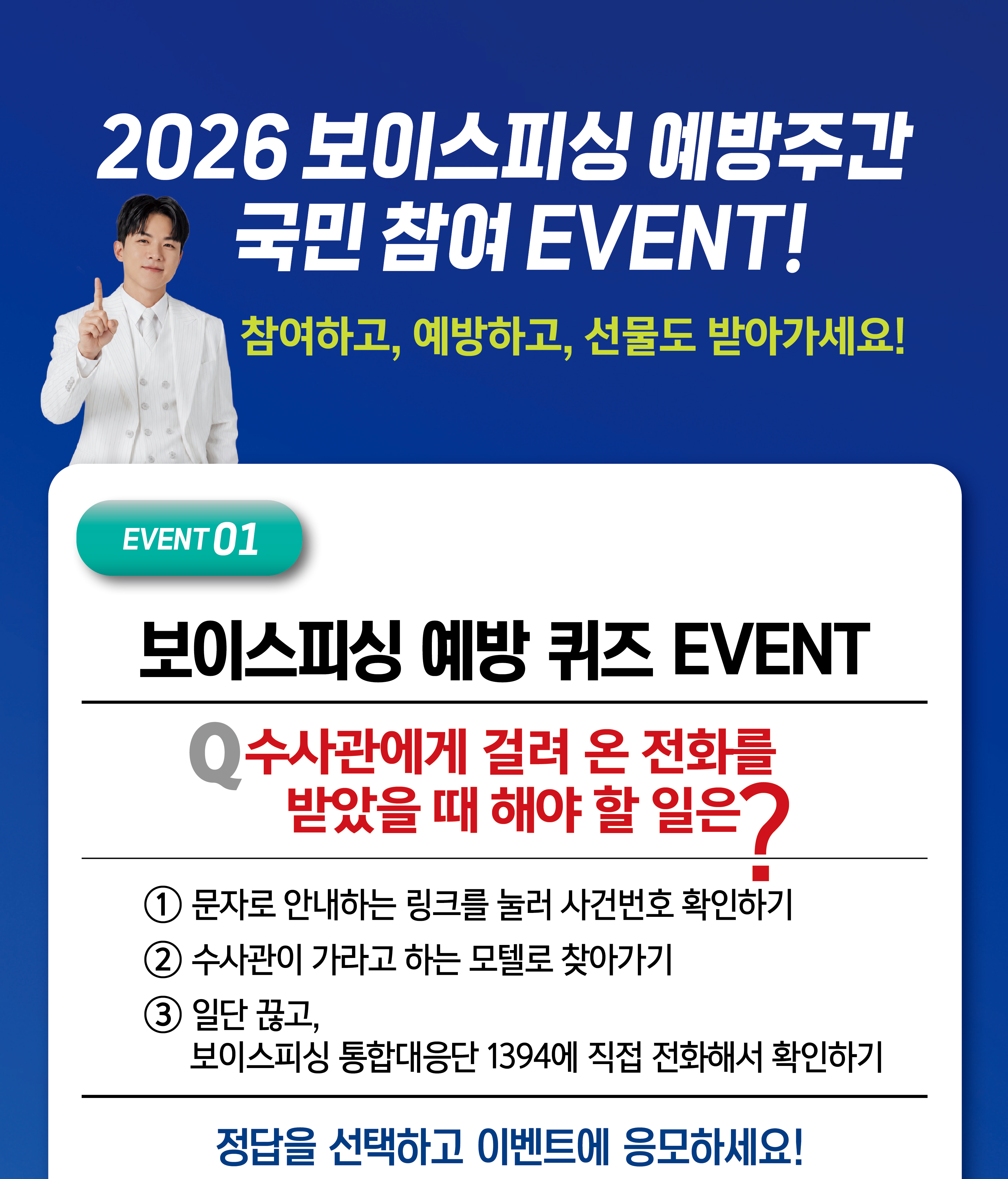                 2026 보이스피싱 예방주간 국민 참여 EVENT!                    참여하고, 예방하고, 선물도 받아가세요!                    EVENT01                     보이스피싱 예방 퀴즈 EVENT                    Q 수사관에게 걸려 온 전화를 받았을 때 해야 할 일은?                    ① 문자로 안내하는 링크를 눌러 사건번호 확인하기                    ② 수사관이 가라고 하는 모텔로 찾아가기                    ③ 일단 끊고, 보이스피싱 통합대응단 1394에 직접 전화해서 확인하기                    정답을 선택하고 이벤트에 응모하세요!